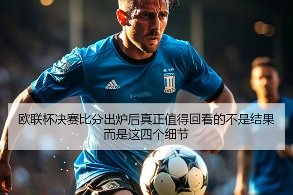 欧联杯决赛比分出炉后真正值得回看的不是结果而是这四个细节